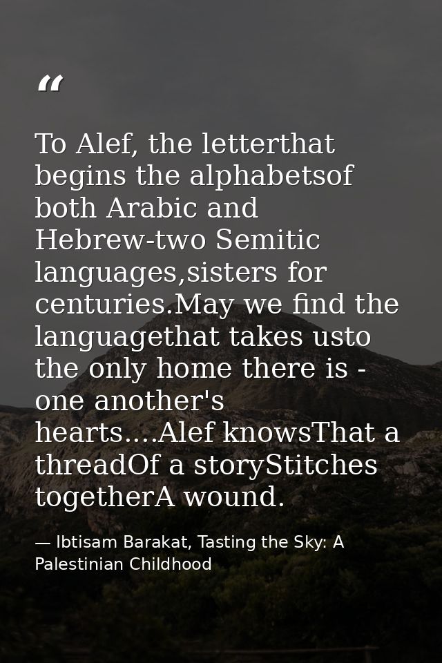 To Alef, the letterthat begins the alphabetsof both Arabic and Hebrew-two Semitic languages,sisters for centuries.May we — Ibtisam Barakat, Tasting the Sky: A Palestinian Childhood