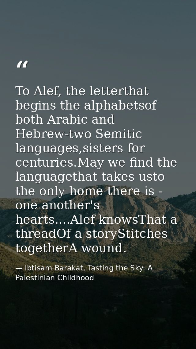 To Alef, the letterthat begins the alphabetsof both Arabic and Hebrew-two Semitic languages,sisters for centuries.May we — Ibtisam Barakat, Tasting the Sky: A Palestinian Childhood