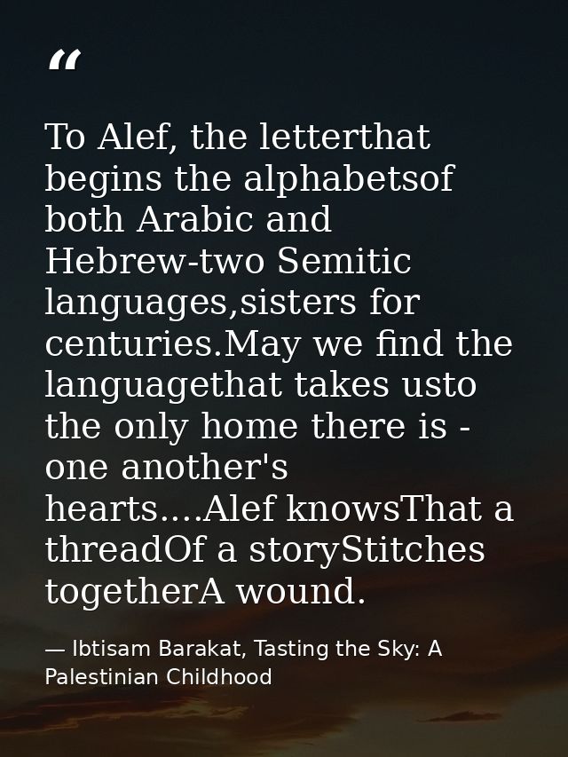 To Alef, the letterthat begins the alphabetsof both Arabic and Hebrew-two Semitic languages,sisters for centuries.May we — Ibtisam Barakat, Tasting the Sky: A Palestinian Childhood