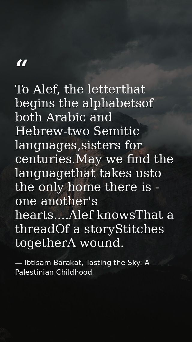 To Alef, the letterthat begins the alphabetsof both Arabic and Hebrew-two Semitic languages,sisters for centuries.May we — Ibtisam Barakat, Tasting the Sky: A Palestinian Childhood