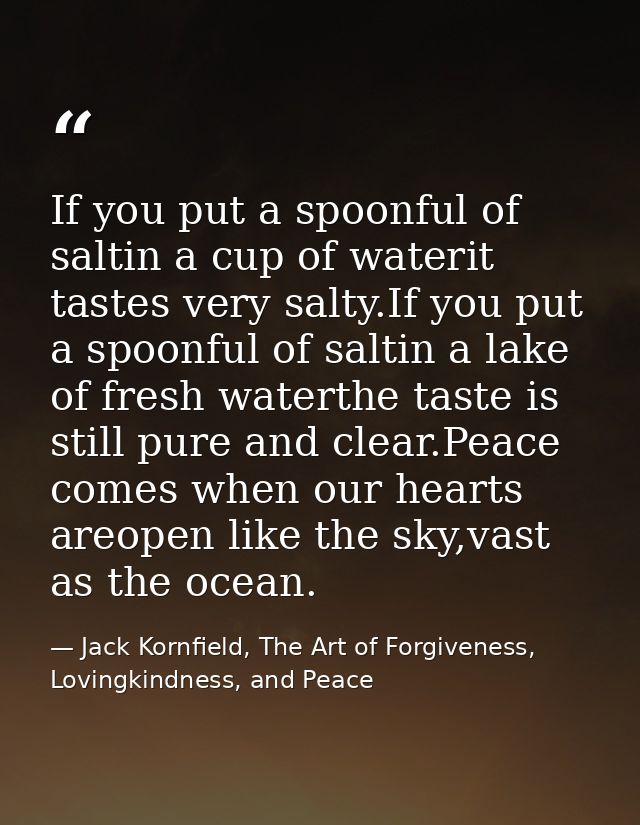 If you put a spoonful of saltin a cup of waterit tastes very salty.If you put a spoonful of saltin a lake of fresh water — Jack Kornfield, The Art of Forgiveness, Lovingkindness, and Peace