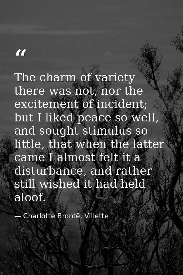 The charm of variety there was not, nor the excitement of incident; but I liked peace so well, and sought stimulus so li — Charlotte Brontë, Villette