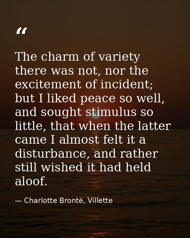The charm of variety there was not, nor the excitement of incident; but I liked peace so well, and sought stimulus so li — Charlotte Brontë, Villette