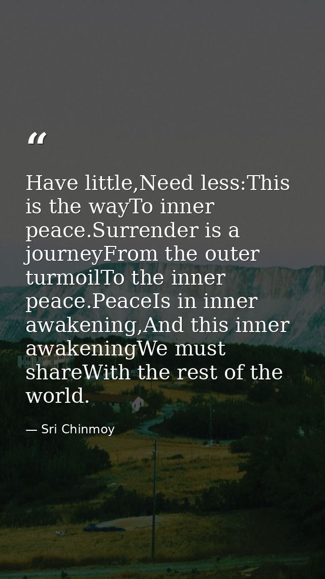 Have little,Need less:This is the wayTo inner peace.Surrender is a journeyFrom the outer turmoilTo the inner peace.Peace — Sri Chinmoy