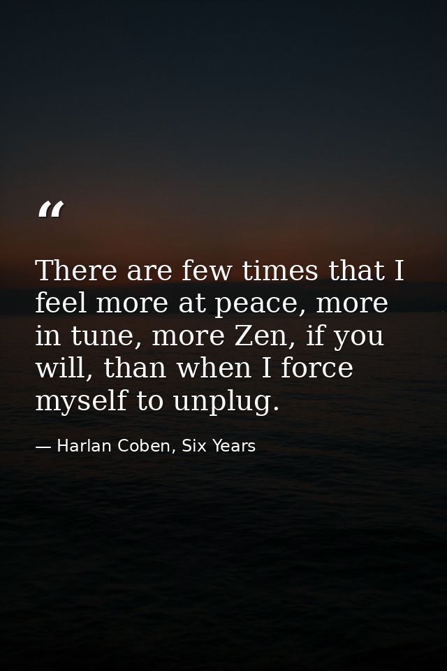 There are few times that I feel more at peace, more in tune, more Zen, if you will, than when I force myself to unplug. — Harlan Coben, Six Years
