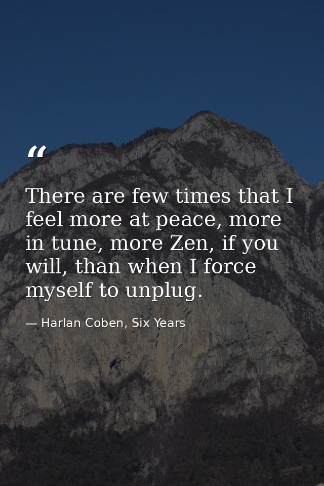 There are few times that I feel more at peace, more in tune, more Zen, if you will, than when I force myself to unplug. — Harlan Coben, Six Years