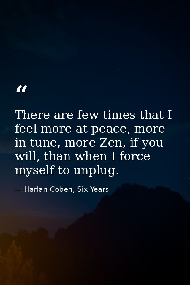 There are few times that I feel more at peace, more in tune, more Zen, if you will, than when I force myself to unplug. — Harlan Coben, Six Years