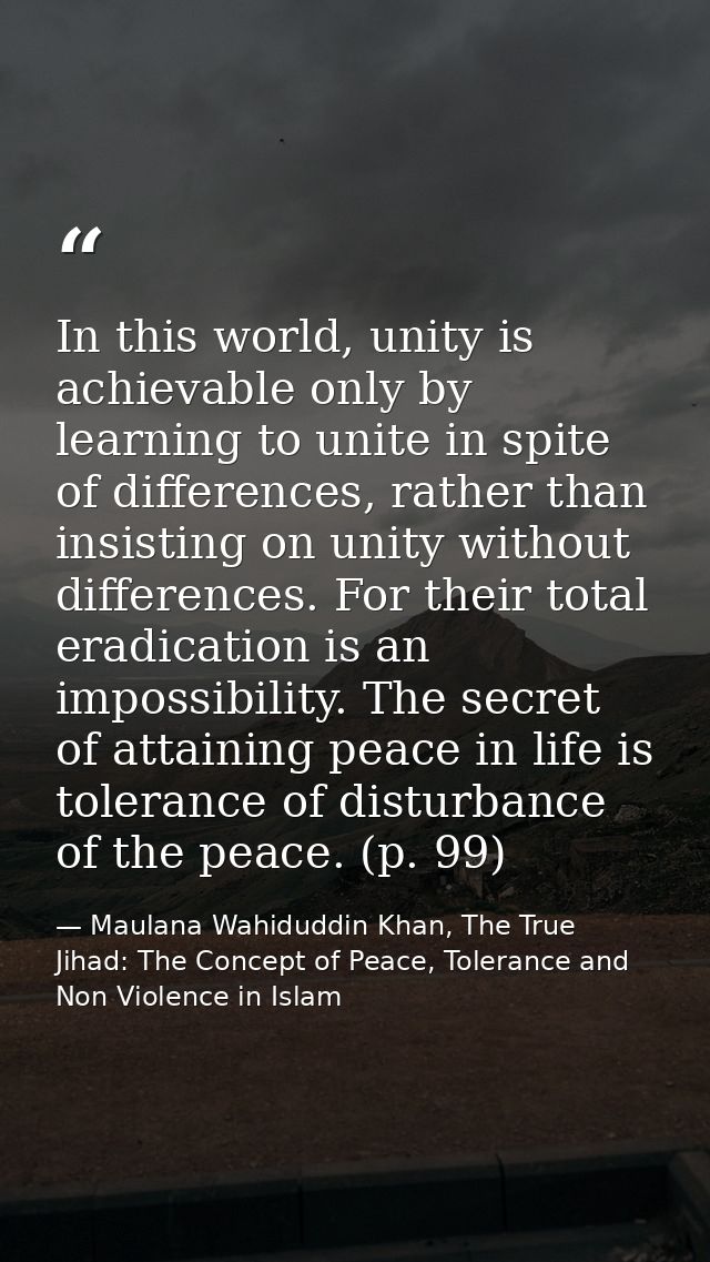 In this world, unity is achievable only by learning to unite in spite of differences, rather than insisting on unity wit — Maulana Wahiduddin Khan, The True Jihad: The Concept of Peace, Tolerance and Non Violence in Islam