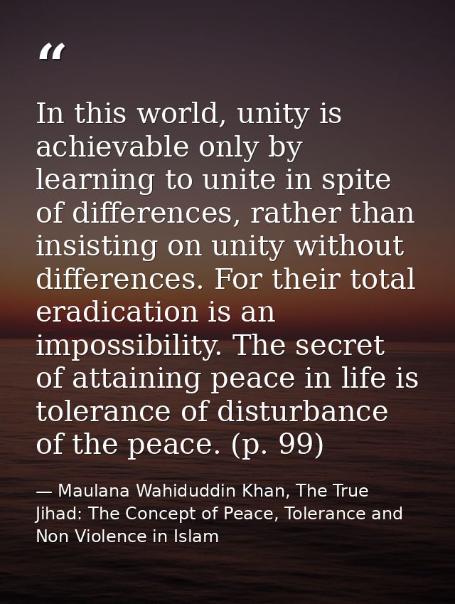 In this world, unity is achievable only by learning to unite in spite of differences, rather than insisting on unity wit — Maulana Wahiduddin Khan, The True Jihad: The Concept of Peace, Tolerance and Non Violence in Islam