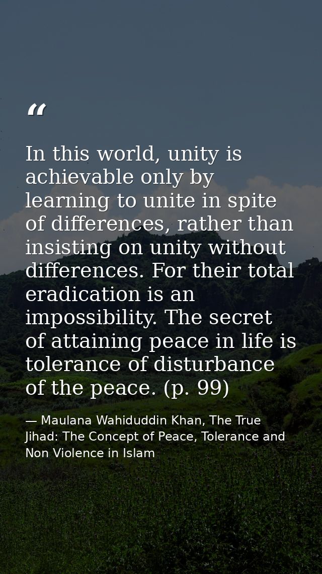 In this world, unity is achievable only by learning to unite in spite of differences, rather than insisting on unity wit — Maulana Wahiduddin Khan, The True Jihad: The Concept of Peace, Tolerance and Non Violence in Islam