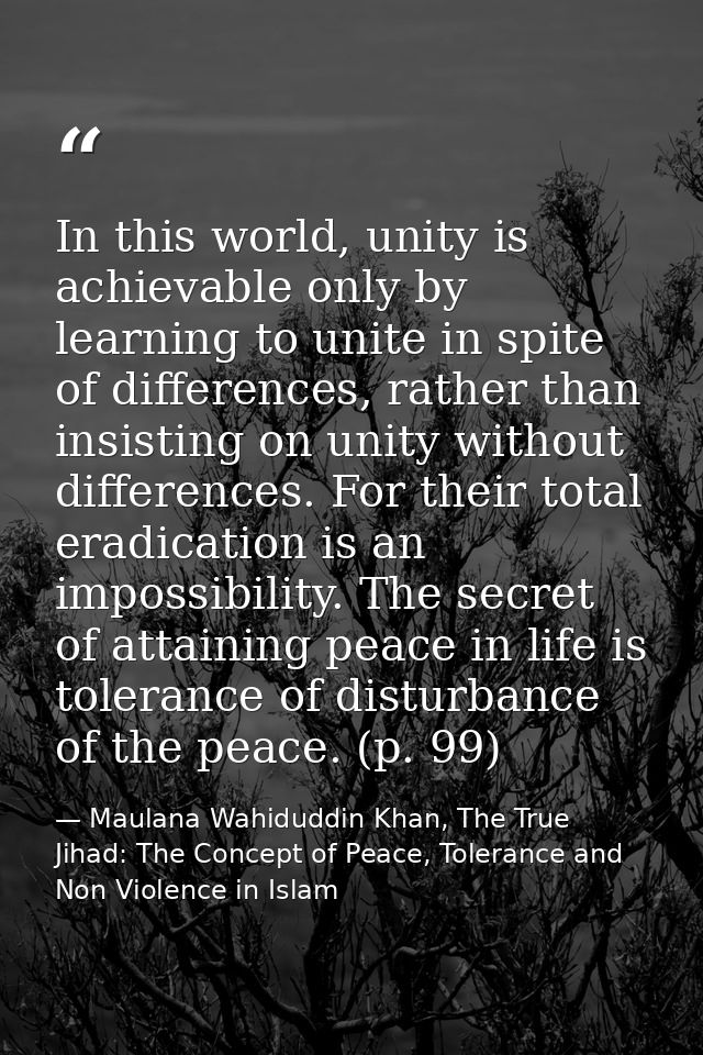 In this world, unity is achievable only by learning to unite in spite of differences, rather than insisting on unity wit — Maulana Wahiduddin Khan, The True Jihad: The Concept of Peace, Tolerance and Non Violence in Islam
