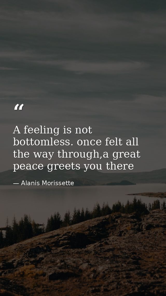 A feeling is not bottomless. once felt all the way through,a great peace greets you there — Alanis Morissette