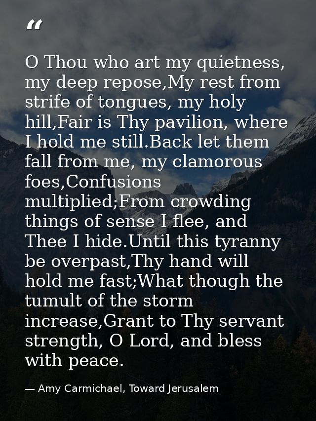 O Thou who art my quietness, my deep repose,My rest from strife of tongues, my holy hill,Fair is Thy pavilion, where I h — Amy Carmichael, Toward Jerusalem