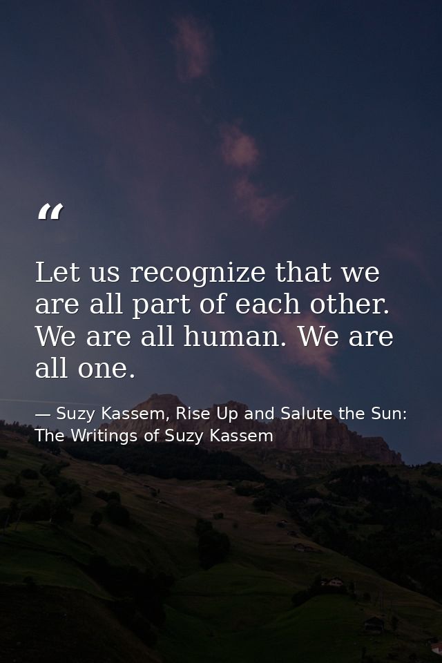 Let us recognize that we are all part of each other. We are all human. We are all one. — Suzy Kassem, Rise Up and Salute the Sun: The Writings of Suzy Kassem