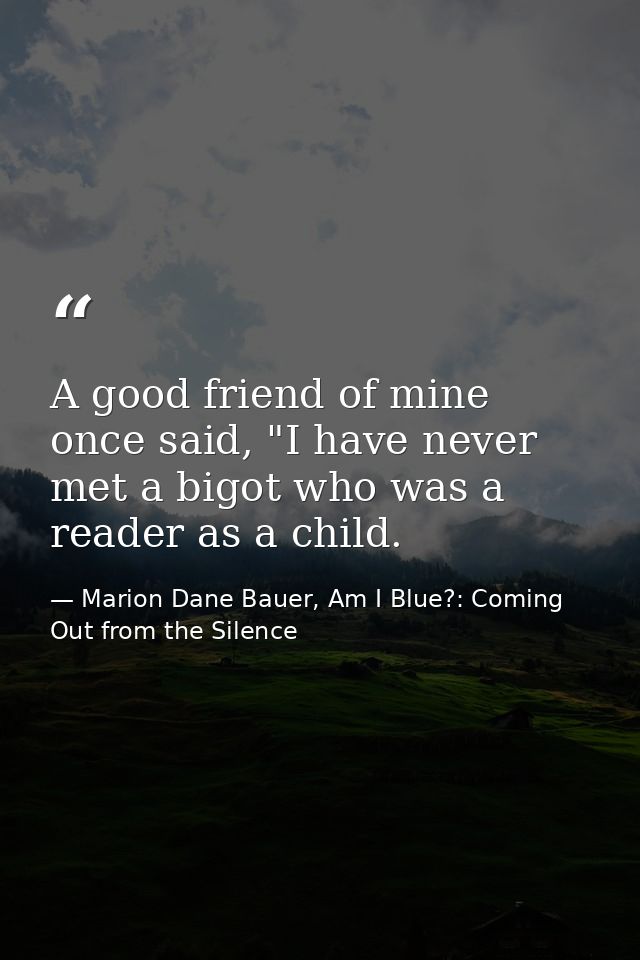 A good friend of mine once said, "I have never met a bigot who was a reader as a child. — Marion Dane Bauer, Am I Blue?: Coming Out from the Silence