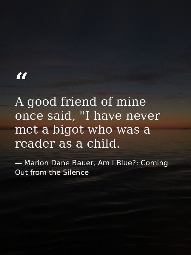 A good friend of mine once said, "I have never met a bigot who was a reader as a child. — Marion Dane Bauer, Am I Blue?: Coming Out from the Silence