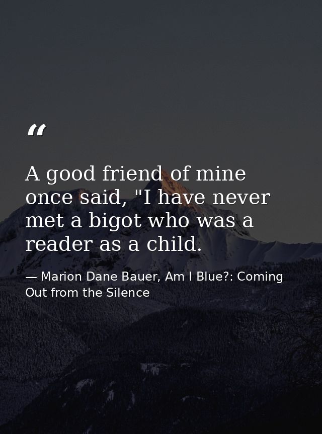 A good friend of mine once said, "I have never met a bigot who was a reader as a child. — Marion Dane Bauer, Am I Blue?: Coming Out from the Silence