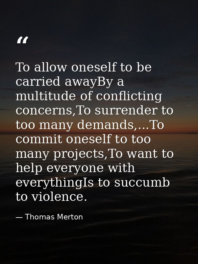 To allow oneself to be carried awayBy a multitude of conflicting concerns,To surrender to too many demands,...To commit  — Thomas Merton