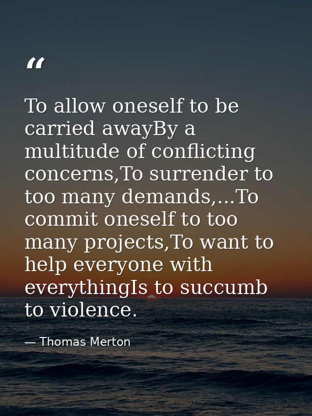 To allow oneself to be carried awayBy a multitude of conflicting concerns,To surrender to too many demands,...To commit  — Thomas Merton