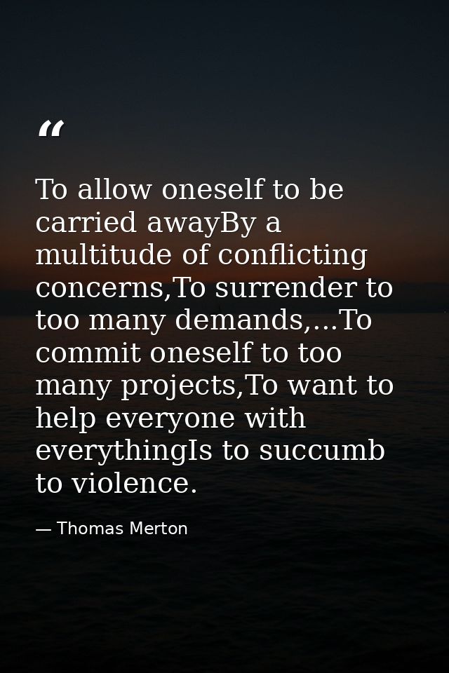 To allow oneself to be carried awayBy a multitude of conflicting concerns,To surrender to too many demands,...To commit  — Thomas Merton