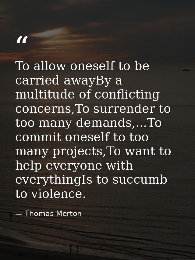 To allow oneself to be carried awayBy a multitude of conflicting concerns,To surrender to too many demands,...To commit  — Thomas Merton
