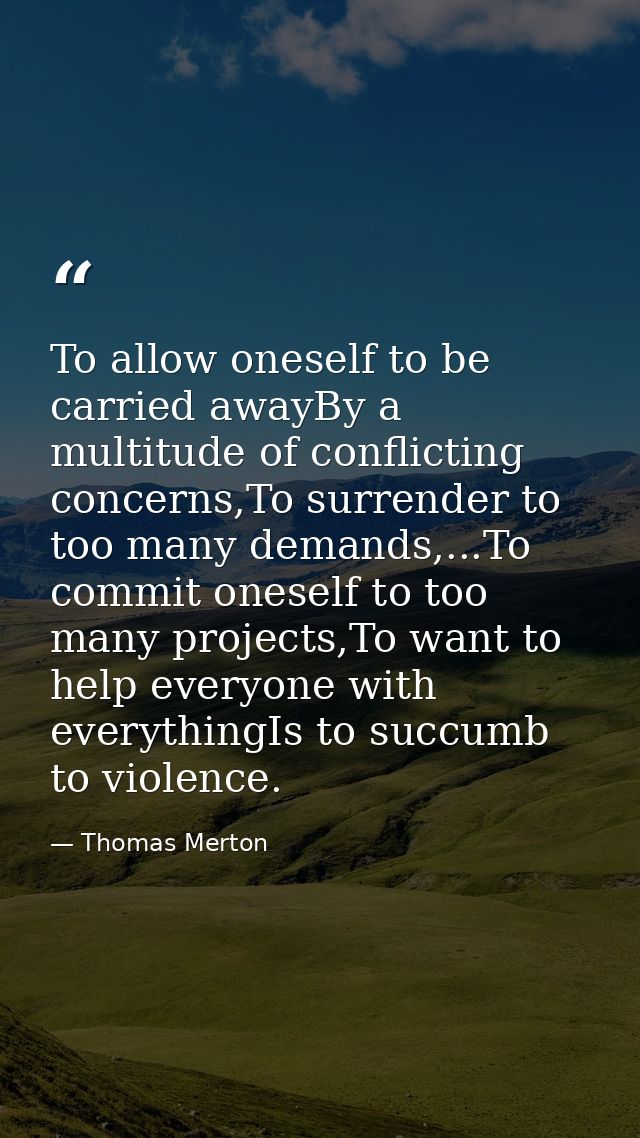 To allow oneself to be carried awayBy a multitude of conflicting concerns,To surrender to too many demands,...To commit  — Thomas Merton