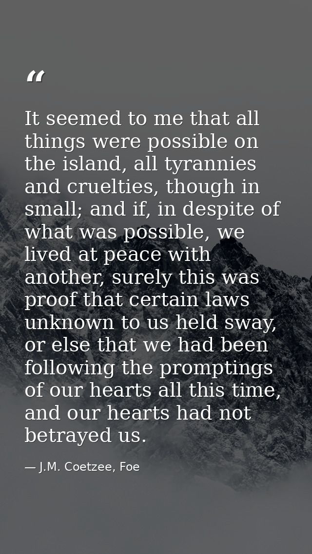 It seemed to me that all things were possible on the island, all tyrannies and cruelties, though in small; and if, in de — J.M. Coetzee, Foe