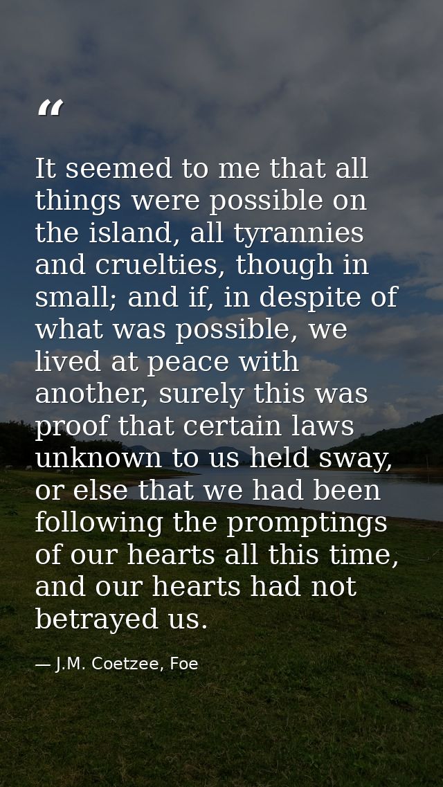 It seemed to me that all things were possible on the island, all tyrannies and cruelties, though in small; and if, in de — J.M. Coetzee, Foe