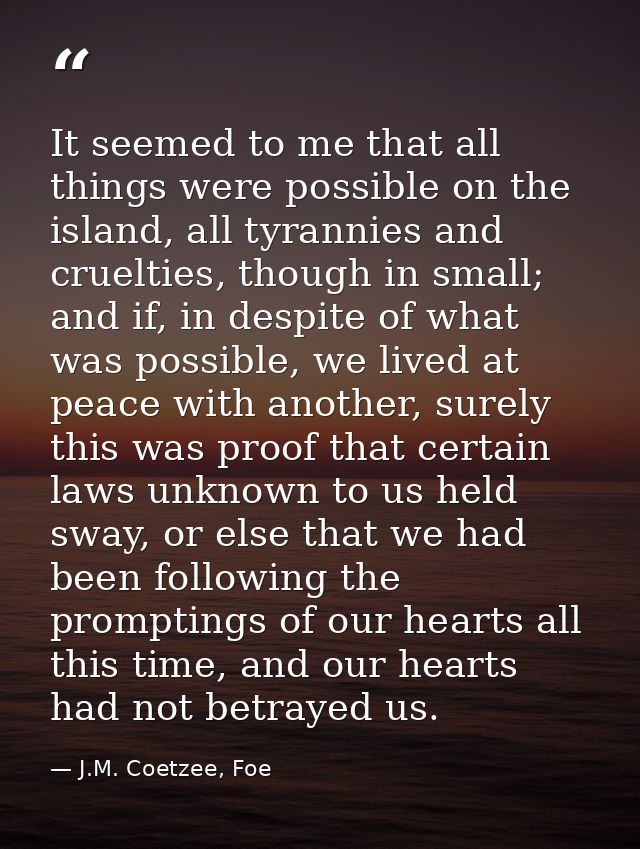 It seemed to me that all things were possible on the island, all tyrannies and cruelties, though in small; and if, in de — J.M. Coetzee, Foe