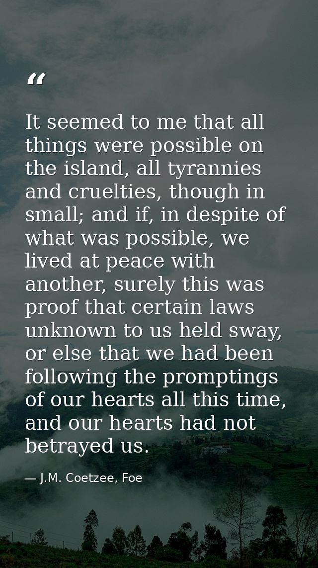 It seemed to me that all things were possible on the island, all tyrannies and cruelties, though in small; and if, in de — J.M. Coetzee, Foe