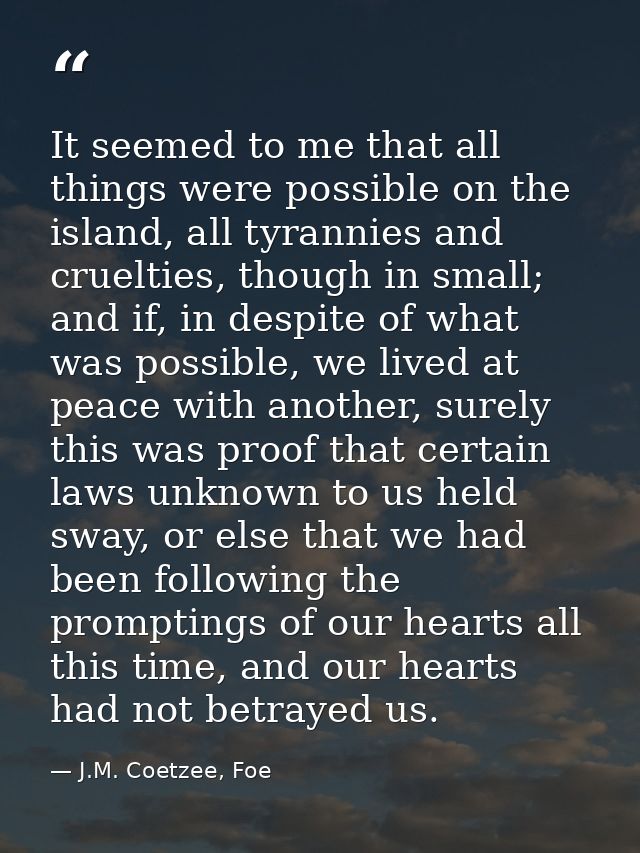 It seemed to me that all things were possible on the island, all tyrannies and cruelties, though in small; and if, in de — J.M. Coetzee, Foe