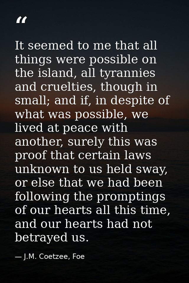 It seemed to me that all things were possible on the island, all tyrannies and cruelties, though in small; and if, in de — J.M. Coetzee, Foe