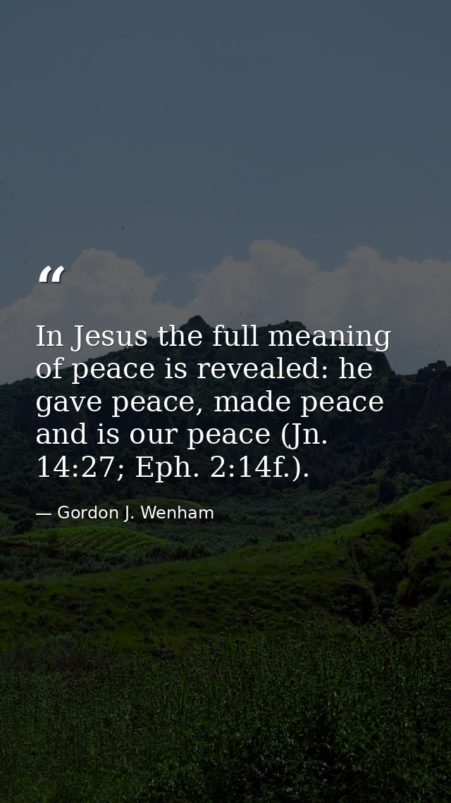 In Jesus the full meaning of peace is revealed: he gave peace, made peace and is our peace (Jn. 14:27; Eph. 2:14f.). — Gordon J. Wenham