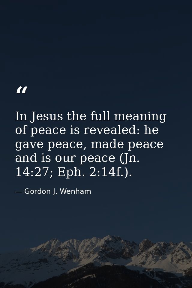 In Jesus the full meaning of peace is revealed: he gave peace, made peace and is our peace (Jn. 14:27; Eph. 2:14f.). — Gordon J. Wenham