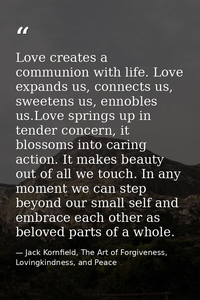 Love creates a communion with life. Love expands us, connects us, sweetens us, ennobles us.Love springs up in tender con — Jack Kornfield, The Art of Forgiveness, Lovingkindness, and Peace