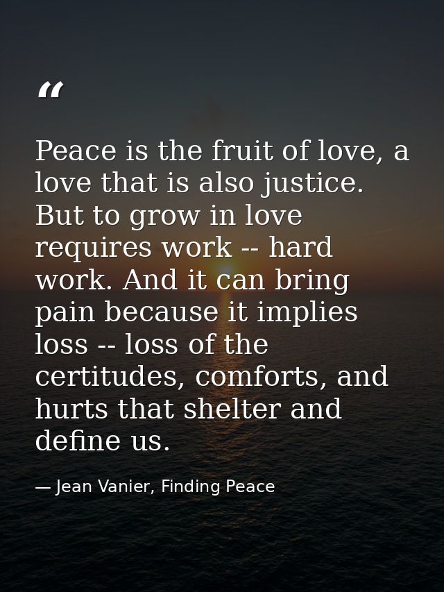 Peace is the fruit of love, a love that is also justice. But to grow in love requires work -- hard work. And it can brin — Jean Vanier, Finding Peace