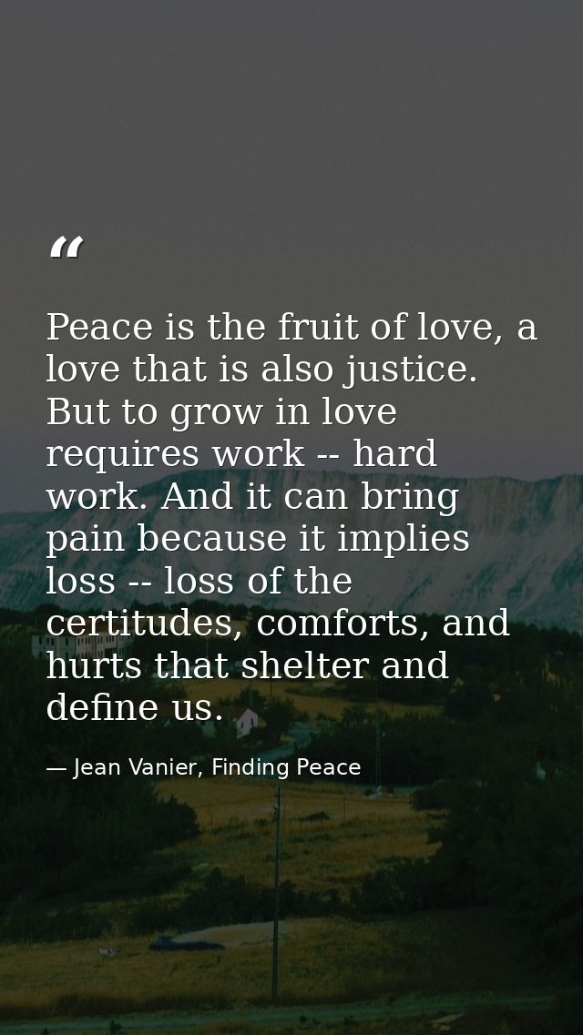 Peace is the fruit of love, a love that is also justice. But to grow in love requires work -- hard work. And it can brin — Jean Vanier, Finding Peace