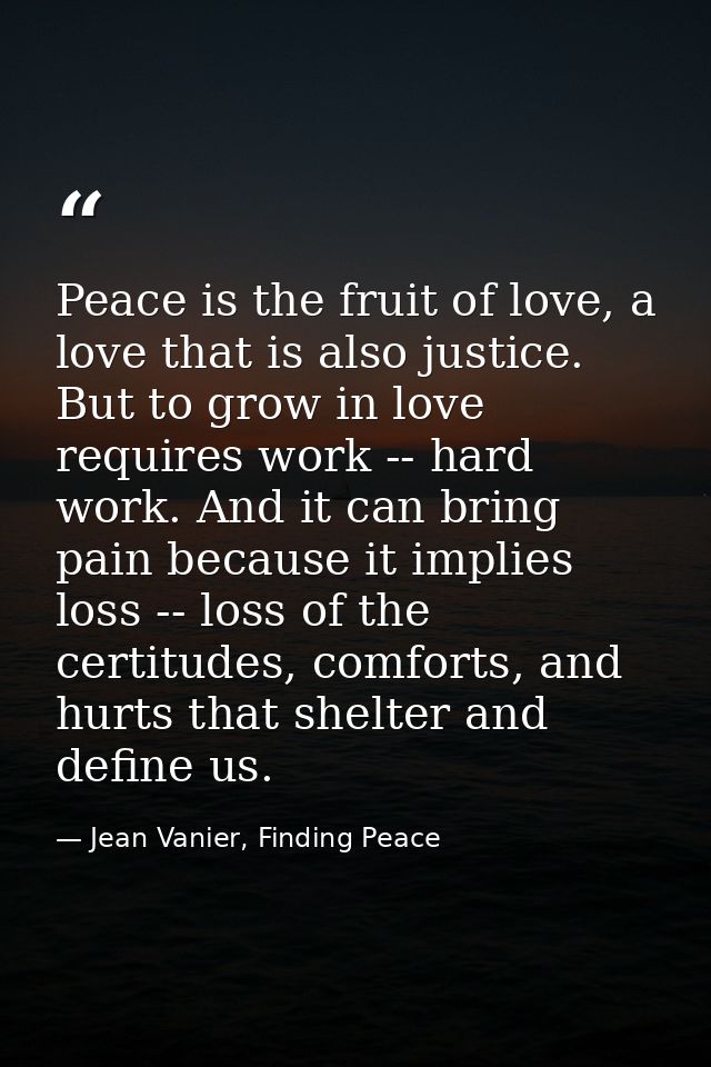 Peace is the fruit of love, a love that is also justice. But to grow in love requires work -- hard work. And it can brin — Jean Vanier, Finding Peace
