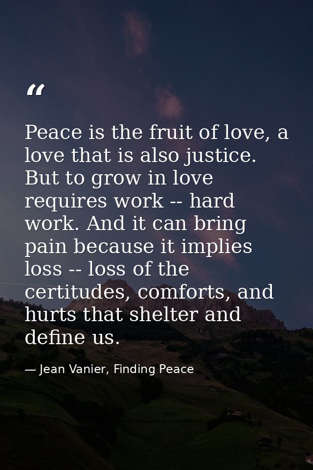 Peace is the fruit of love, a love that is also justice. But to grow in love requires work -- hard work. And it can brin — Jean Vanier, Finding Peace