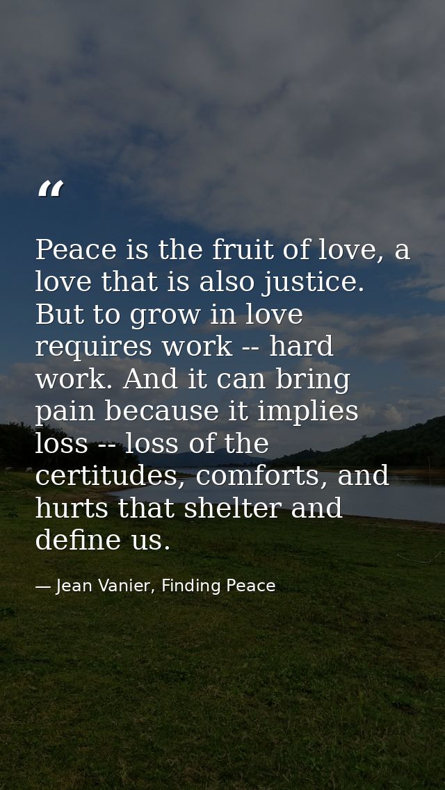 Peace is the fruit of love, a love that is also justice. But to grow in love requires work -- hard work. And it can brin — Jean Vanier, Finding Peace