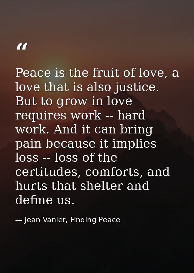 Peace is the fruit of love, a love that is also justice. But to grow in love requires work -- hard work. And it can brin — Jean Vanier, Finding Peace