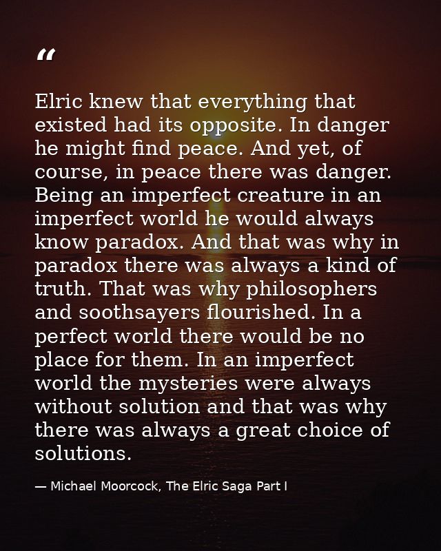 Elric knew that everything that existed had its opposite. In danger he might find peace. And yet, of course, in peace th — Michael Moorcock, The Elric Saga Part I
