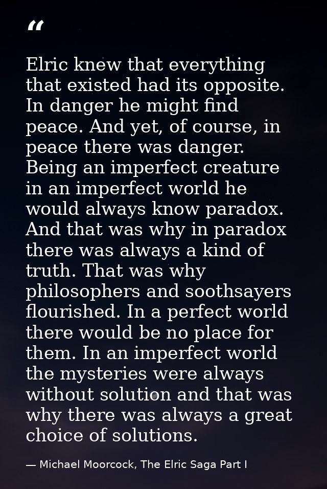 Elric knew that everything that existed had its opposite. In danger he might find peace. And yet, of course, in peace th — Michael Moorcock, The Elric Saga Part I