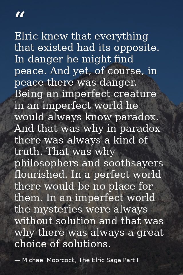Elric knew that everything that existed had its opposite. In danger he might find peace. And yet, of course, in peace th — Michael Moorcock, The Elric Saga Part I