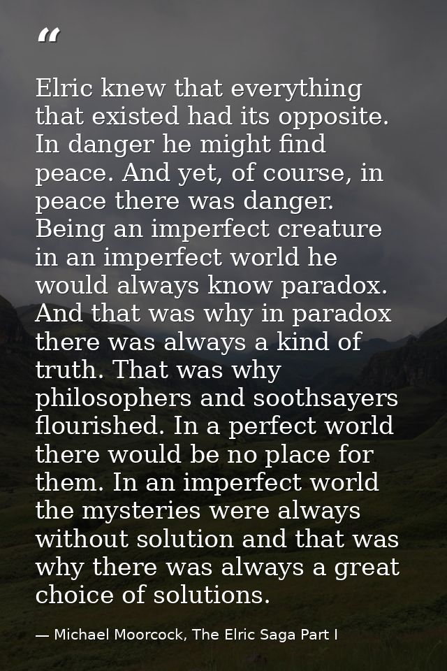 Elric knew that everything that existed had its opposite. In danger he might find peace. And yet, of course, in peace th — Michael Moorcock, The Elric Saga Part I