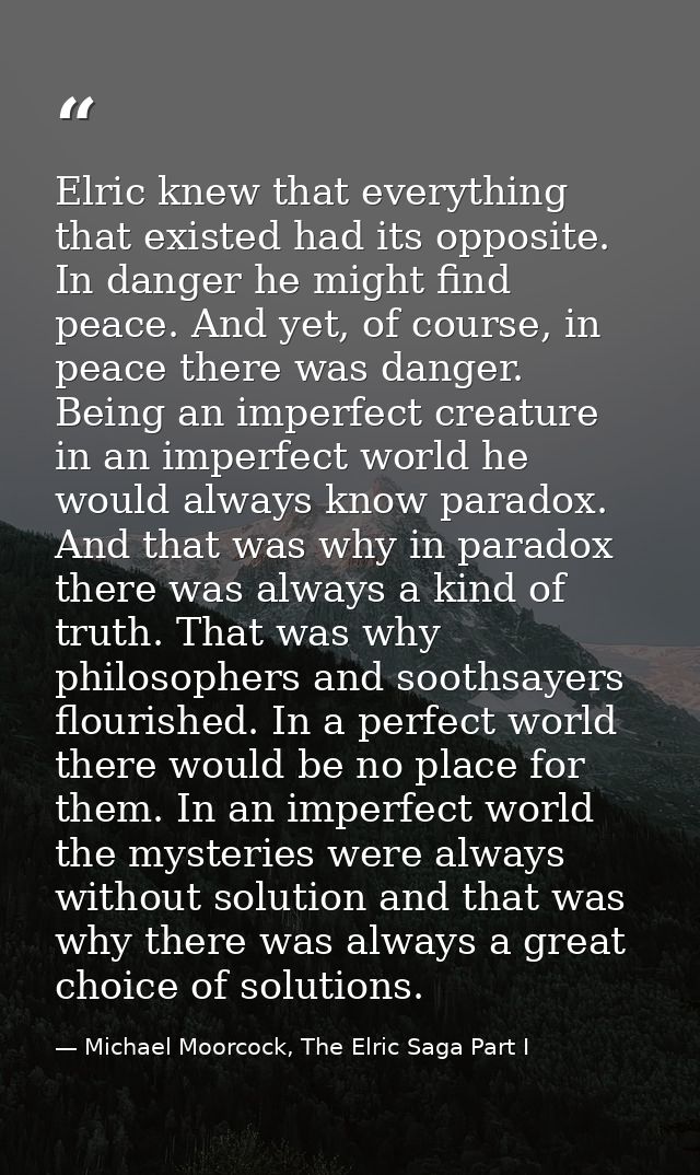Elric knew that everything that existed had its opposite. In danger he might find peace. And yet, of course, in peace th — Michael Moorcock, The Elric Saga Part I