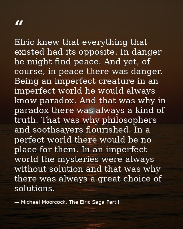Elric knew that everything that existed had its opposite. In danger he might find peace. And yet, of course, in peace th — Michael Moorcock, The Elric Saga Part I