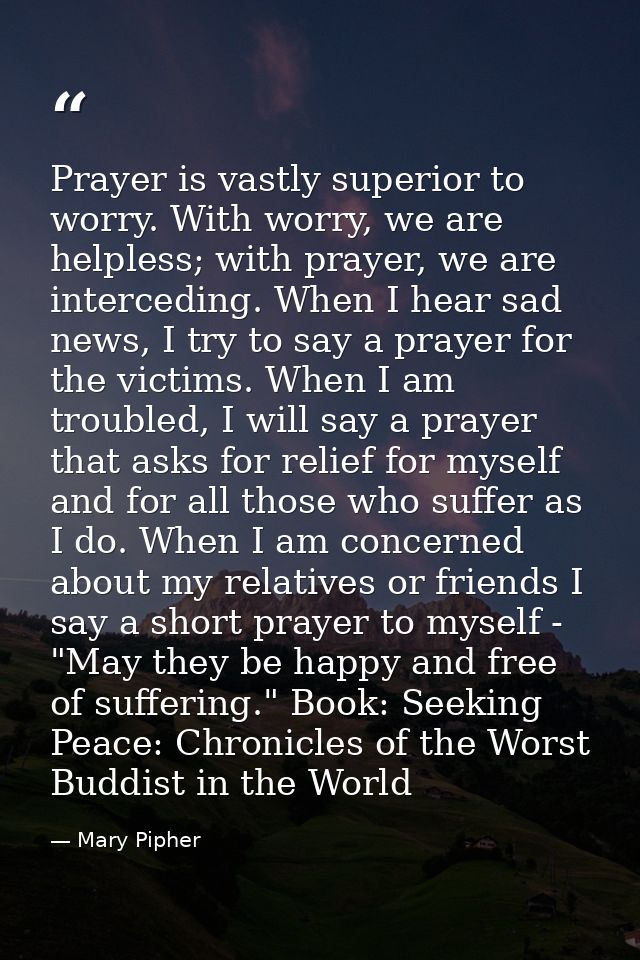 Prayer is vastly superior to worry. With worry, we are helpless; with prayer, we are interceding. When I hear sad news,  — Mary Pipher