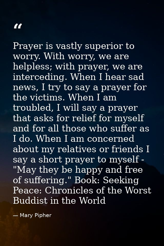 Prayer is vastly superior to worry. With worry, we are helpless; with prayer, we are interceding. When I hear sad news,  — Mary Pipher