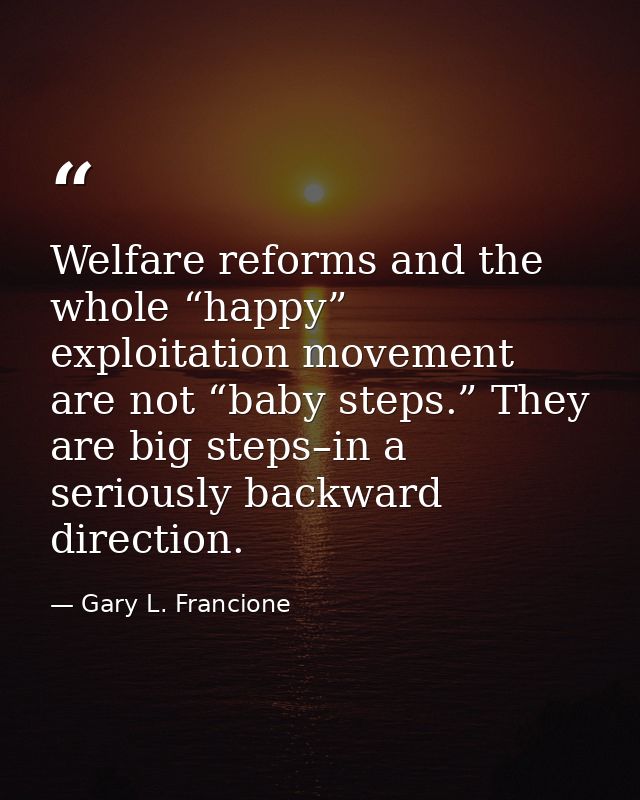 Welfare reforms and the whole “happy” exploitation movement are not “baby steps.” They are big steps–in a seriously back — Gary L. Francione